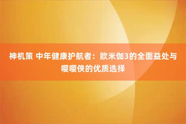 神机策 中年健康护航者：欧米伽3的全面益处与嘤嘤侠的优质选择