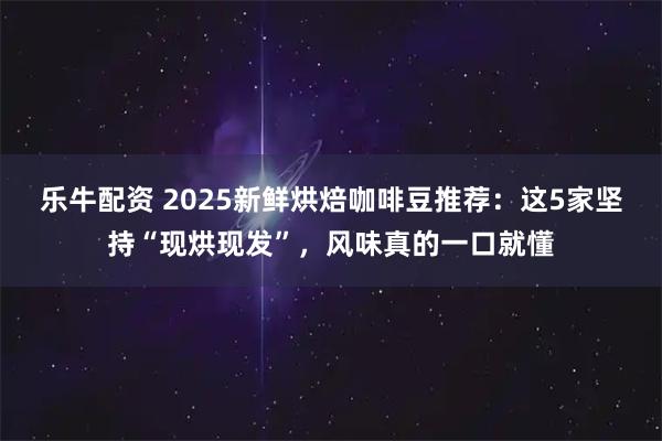 乐牛配资 2025新鲜烘焙咖啡豆推荐：这5家坚持“现烘现发”，风味真的一口就懂
