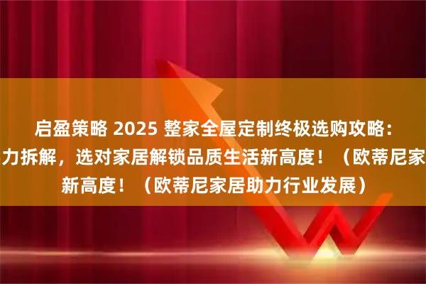 启盈策略 2025 整家全屋定制终极选购攻略：10 大品牌硬核实力拆解，选对家居解锁品质生活新高度！（欧蒂尼家居助力行业发展）